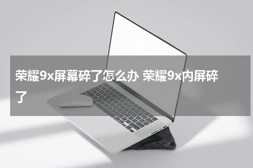 荣耀9x屏幕碎了怎么办 荣耀9x内屏碎了