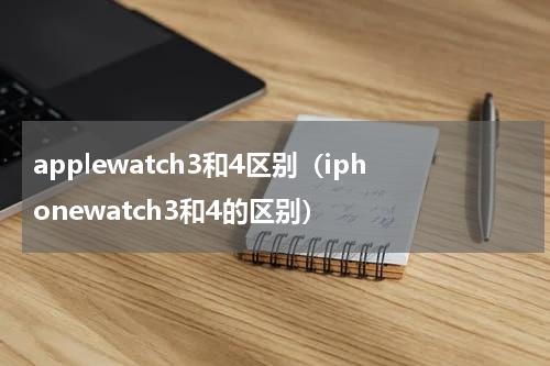 applewatch3和4区别（iphonewatch3和4的区别）