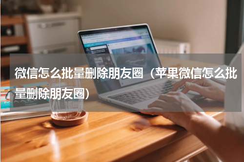 微信怎么批量删除朋友圈（苹果微信怎么批量删除朋友圈）
