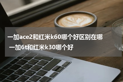 一加ace2和红米k60哪个好区别在哪 一加6t和红米k30哪个好