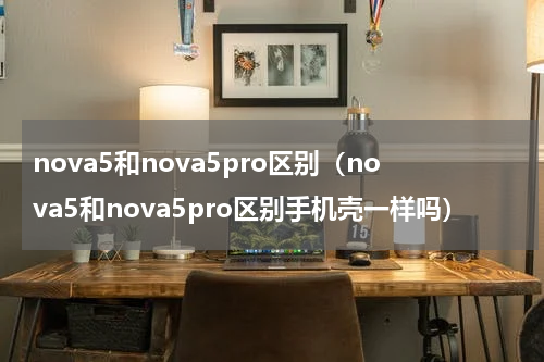 nova5和nova5pro区别（nova5和nova5pro区别手机壳一样吗）