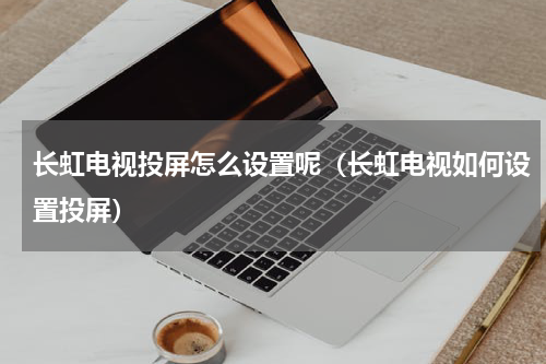 长虹电视投屏怎么设置呢（长虹电视如何设置投屏）