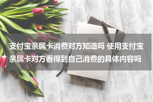 支付宝亲属卡消费对方知道吗 使用支付宝亲属卡对方看得到自己消费的具体内容吗
