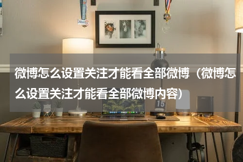 微博怎么设置关注才能看全部微博（微博怎么设置关注才能看全部微博内容）