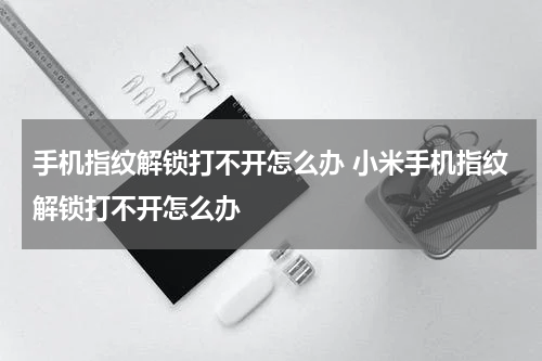 手机指纹解锁打不开怎么办 小米手机指纹解锁打不开怎么办