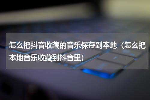 怎么把抖音收藏的音乐保存到本地（怎么把本地音乐收藏到抖音里）