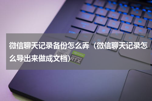 微信聊天记录备份怎么弄（微信聊天记录怎么导出来做成文档）