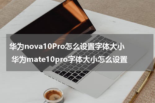华为nova10Pro怎么设置字体大小 华为mate10pro字体大小怎么设置