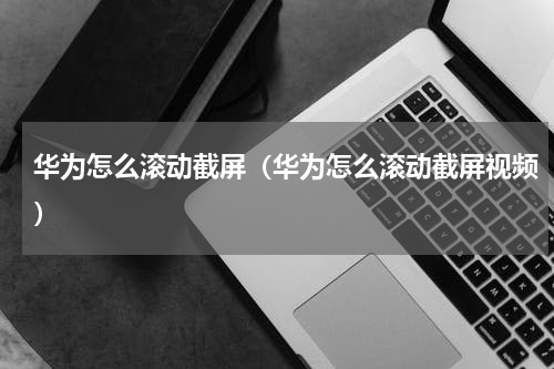 华为怎么滚动截屏（华为怎么滚动截屏视频）