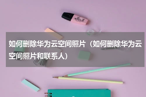 如何删除华为云空间照片（如何删除华为云空间照片和联系人）