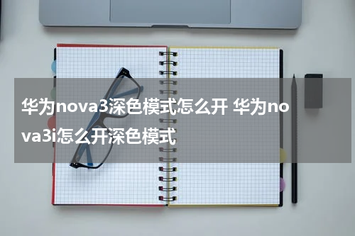 华为nova3深色模式怎么开 华为nova3i怎么开深色模式