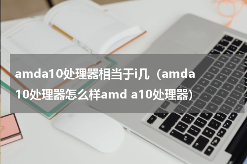 amda10处理器相当于i几（amda10处理器怎么样amd a10处理器）