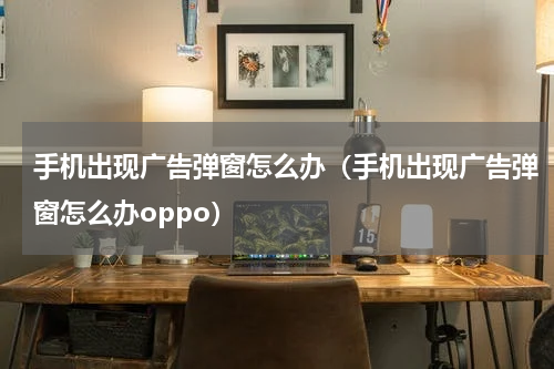 手机出现广告弹窗怎么办（手机出现广告弹窗怎么办oppo）