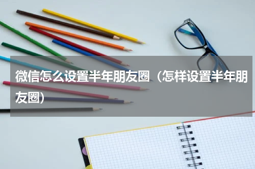 微信怎么设置半年朋友圈（怎样设置半年朋友圈）