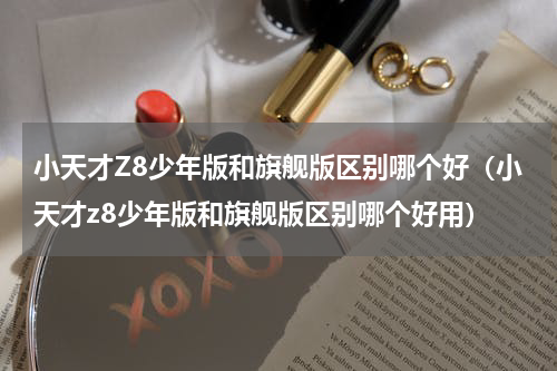 小天才Z8少年版和旗舰版区别哪个好（小天才z8少年版和旗舰版区别哪个好用）