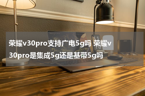 荣耀v30pro支持广电5g吗 荣耀v30pro是集成5g还是基带5g吗
