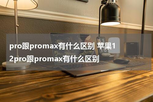 pro跟promax有什么区别 苹果12pro跟promax有什么区别