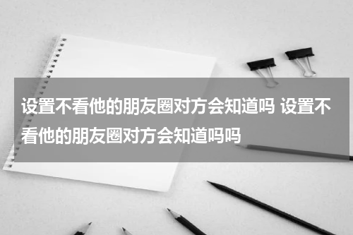 设置不看他的朋友圈对方会知道吗 设置不看他的朋友圈对方会知道吗吗