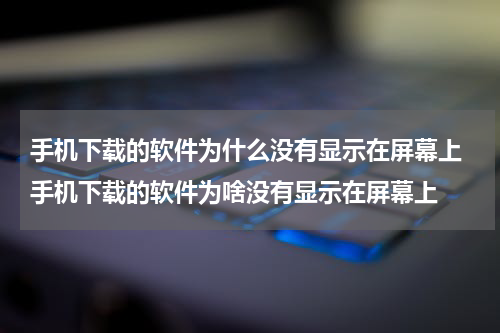 手机下载的软件为什么没有显示在屏幕上 手机下载的软件为啥没有显示在屏幕上