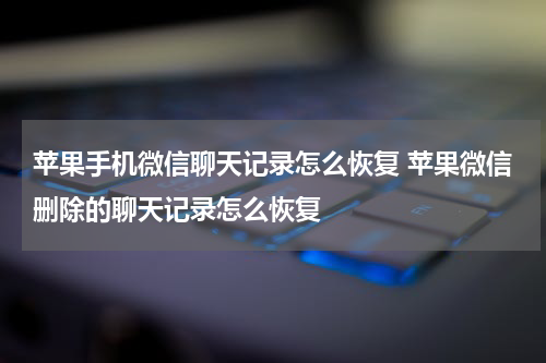 苹果手机微信聊天记录怎么恢复 苹果微信删除的聊天记录怎么恢复