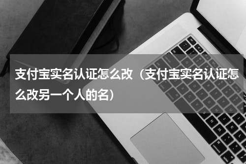 支付宝实名认证怎么改（支付宝实名认证怎么改另一个人的名）