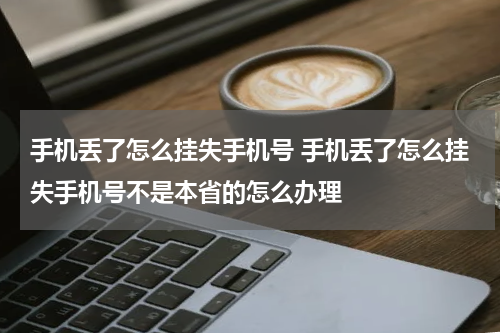 手机丢了怎么挂失手机号 手机丢了怎么挂失手机号不是本省的怎么办理