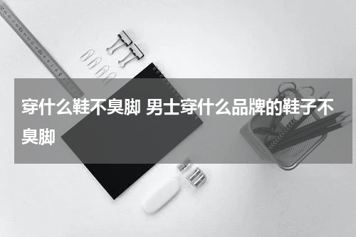 穿什么鞋不臭脚 男士穿什么品牌的鞋子不臭脚