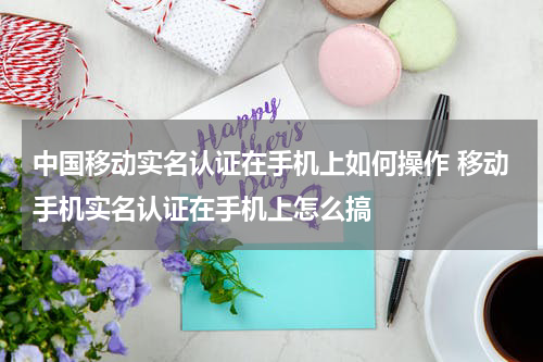 中国移动实名认证在手机上如何操作 移动手机实名认证在手机上怎么搞