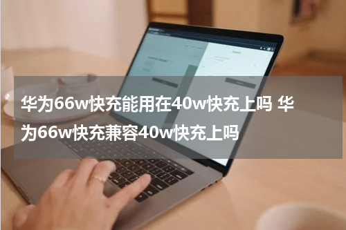 华为66w快充能用在40w快充上吗 华为66w快充兼容40w快充上吗