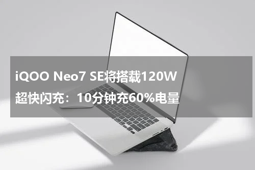 iQOO Neo7 SE将搭载120W超快闪充：10分钟充60%电量