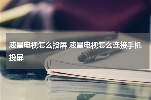液晶电视怎么投屏 液晶电视怎么连接手机投屏