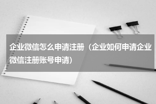 企业微信怎么申请注册（企业如何申请企业微信注册账号申请）