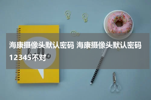 海康摄像头默认密码 海康摄像头默认密码12345不对