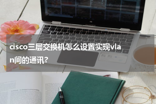 cisco三层交换机怎么设置实现vlan间的通讯?