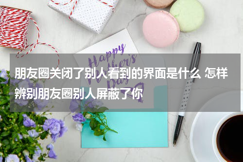 朋友圈关闭了别人看到的界面是什么 怎样辨别朋友圈别人屏蔽了你