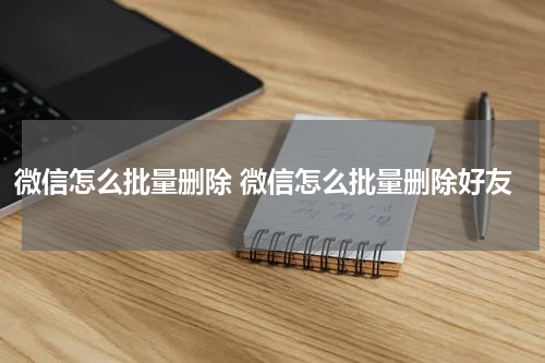 微信怎么批量删除 微信怎么批量删除好友