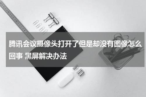 腾讯会议摄像头打开了但是却没有图像怎么回事 黑屏解决办法