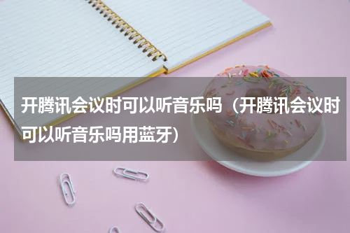 开腾讯会议时可以听音乐吗（开腾讯会议时可以听音乐吗用蓝牙）
