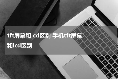 tft屏幕和lcd区别 手机tft屏幕和lcd区别