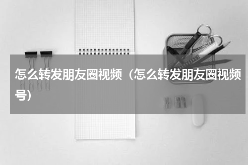 怎么转发朋友圈视频（怎么转发朋友圈视频号）
