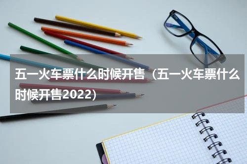 五一火车票什么时候开售（五一火车票什么时候开售2022）
