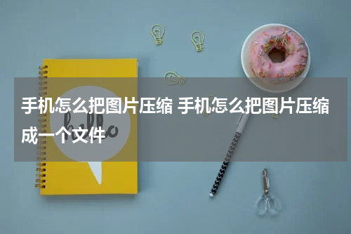 手机怎么把图片压缩 手机怎么把图片压缩成一个文件