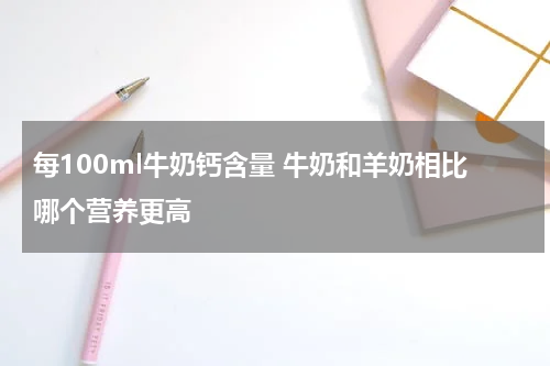 每100ml牛奶钙含量 牛奶和羊奶相比哪个营养更高