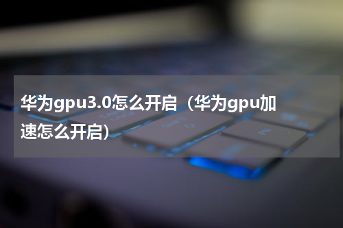 华为gpu3.0怎么开启（华为gpu加速怎么开启）
