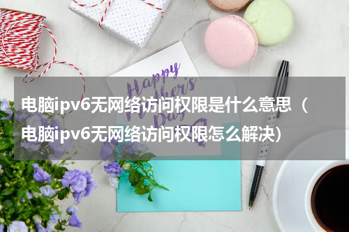 电脑ipv6无网络访问权限是什么意思（电脑ipv6无网络访问权限怎么解决）