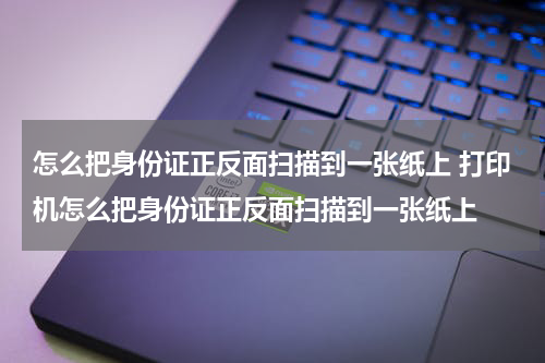 怎么把身份证正反面扫描到一张纸上 打印机怎么把身份证正反面扫描到一张纸上