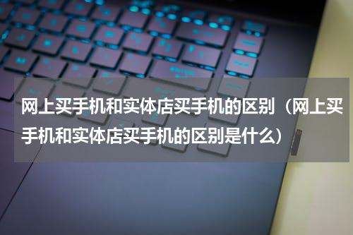 网上买手机和实体店买手机的区别（网上买手机和实体店买手机的区别是什么）