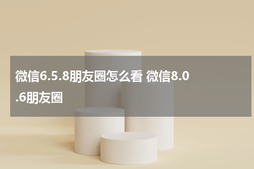 微信6.5.8朋友圈怎么看 微信8.0.6朋友圈