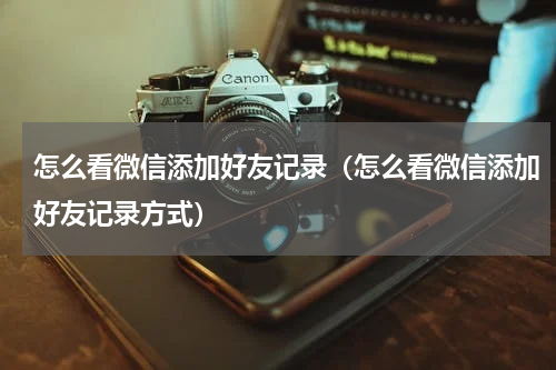 怎么看微信添加好友记录（怎么看微信添加好友记录方式）