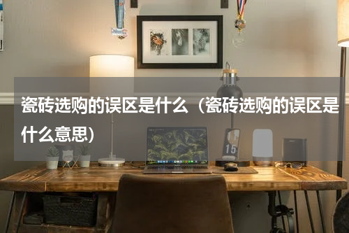瓷砖选购的误区是什么（瓷砖选购的误区是什么意思）